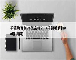 千锋教育java怎么样？（千锋教育java培训费）